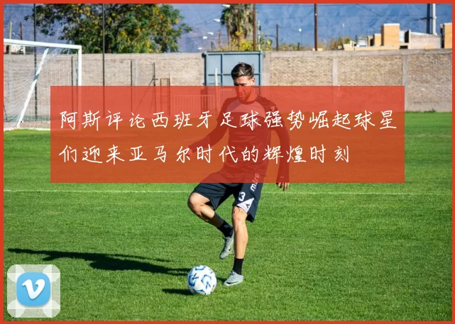 阿斯评论西班牙足球强势崛起球星们迎来亚马尔时代的辉煌时刻