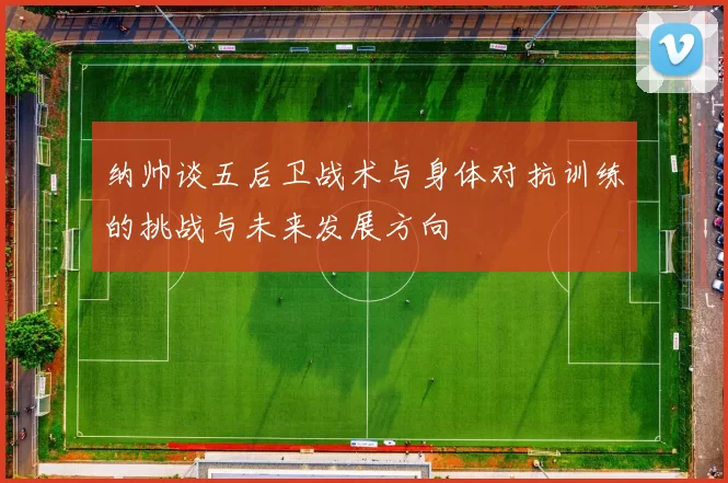 纳帅谈五后卫战术与身体对抗训练的挑战与未来发展方向