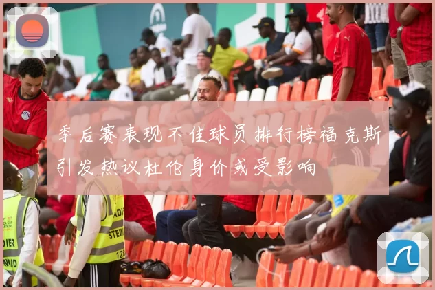 季后赛表现不佳球员排行榜福克斯引发热议杜伦身价或受影响