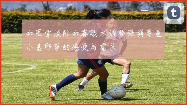 加图索谈附加赛战术调整强调尊重小基耶萨的感受与需求