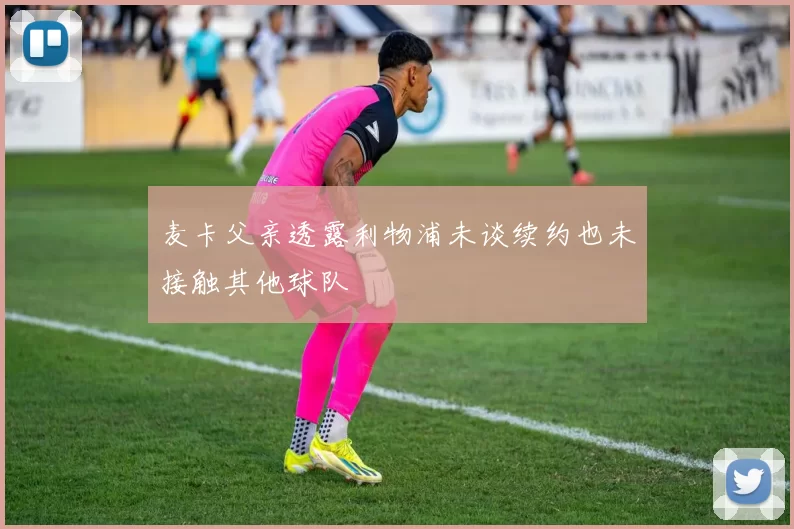 麦卡父亲透露利物浦未谈续约也未接触其他球队