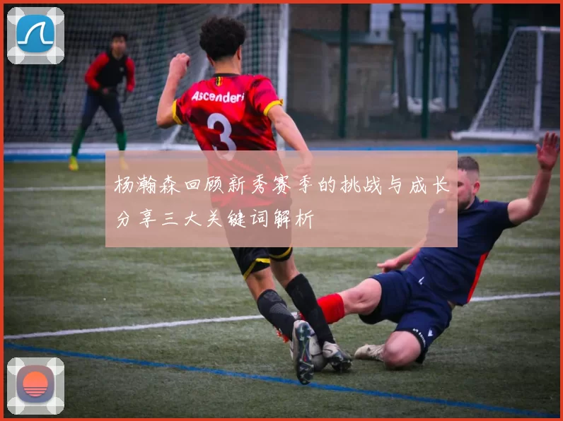 杨瀚森回顾新秀赛季的挑战与成长分享三大关键词解析