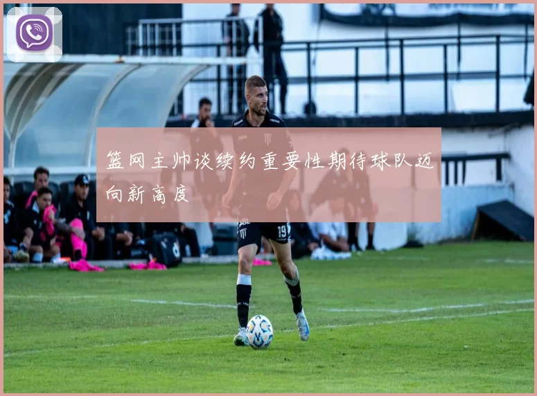 篮网主帅谈续约重要性期待球队迈向新高度
