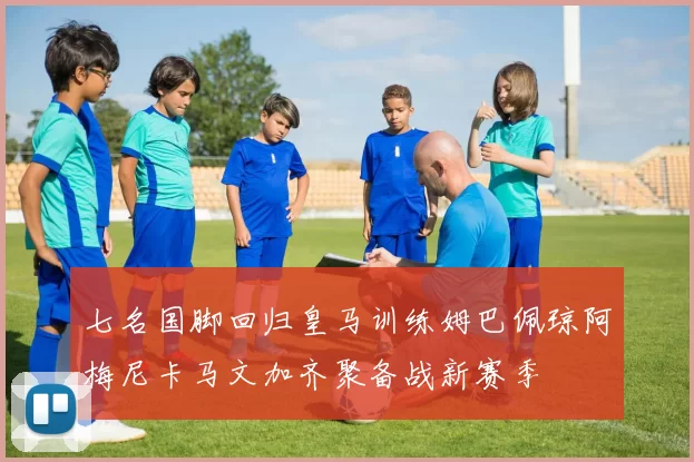 七名国脚回归皇马训练姆巴佩琼阿梅尼卡马文加齐聚备战新赛季
