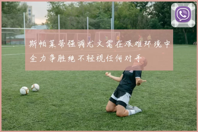 斯帕莱蒂强调尤文需在艰难环境中全力争胜绝不轻视任何对手