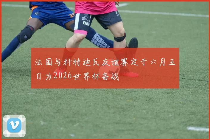 法国与科特迪瓦友谊赛定于六月五日为2026世界杯备战