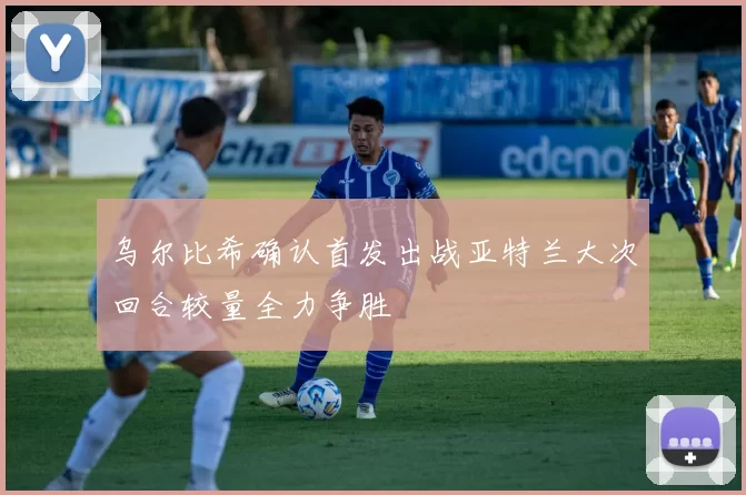乌尔比希确认首发出战亚特兰大次回合较量全力争胜