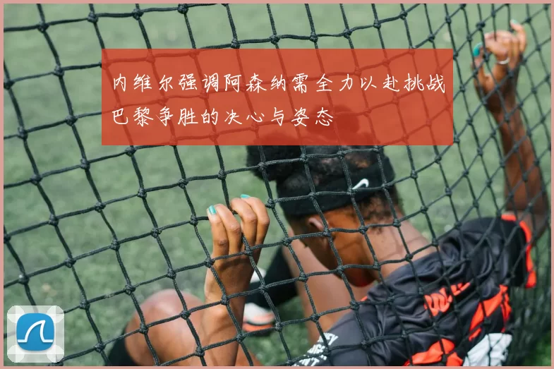 内维尔强调阿森纳需全力以赴挑战巴黎争胜的决心与姿态