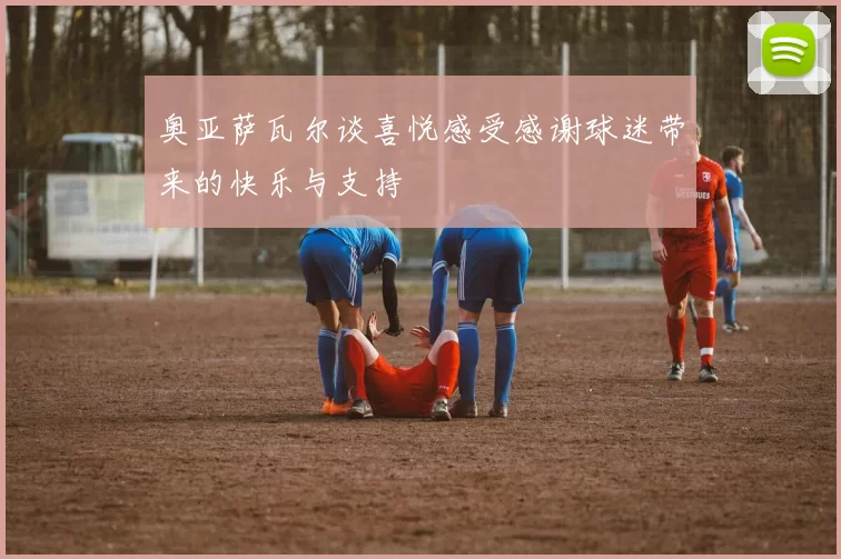奥亚萨瓦尔谈喜悦感受感谢球迷带来的快乐与支持