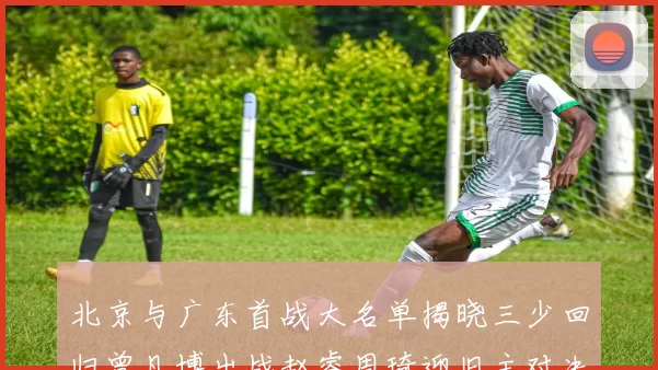 北京与广东首战大名单揭晓三少回归曾凡博出战赵睿周琦迎旧主对决