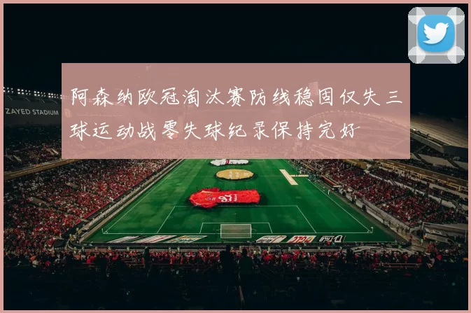 阿森纳欧冠淘汰赛防线稳固仅失三球运动战零失球纪录保持完好