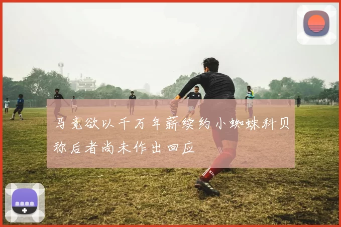 马竞欲以千万年薪续约小蜘蛛科贝称后者尚未作出回应