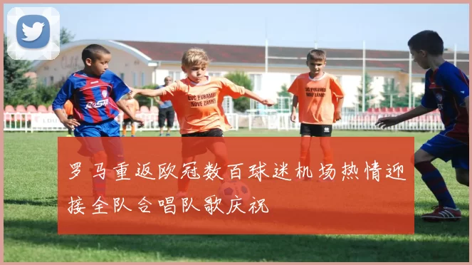 罗马重返欧冠数百球迷机场热情迎接全队合唱队歌庆祝